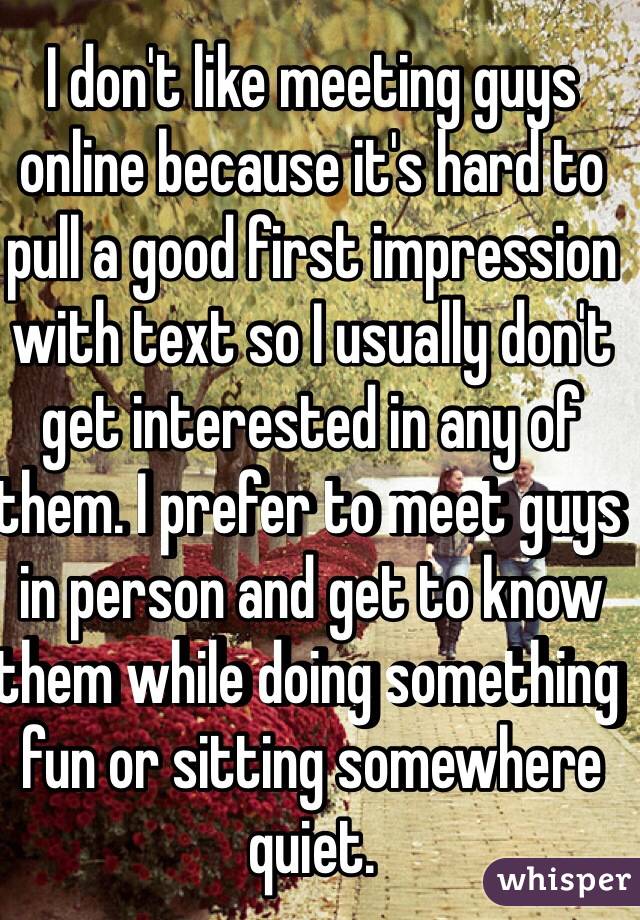I don't like meeting guys online because it's hard to pull a good first impression with text so I usually don't get interested in any of them. I prefer to meet guys in person and get to know them while doing something fun or sitting somewhere quiet. 