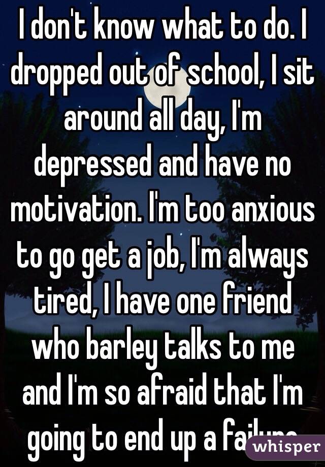 I don't know what to do. I dropped out of school, I sit around all day, I'm depressed and have no motivation. I'm too anxious to go get a job, I'm always tired, I have one friend who barley talks to me and I'm so afraid that I'm going to end up a failure 