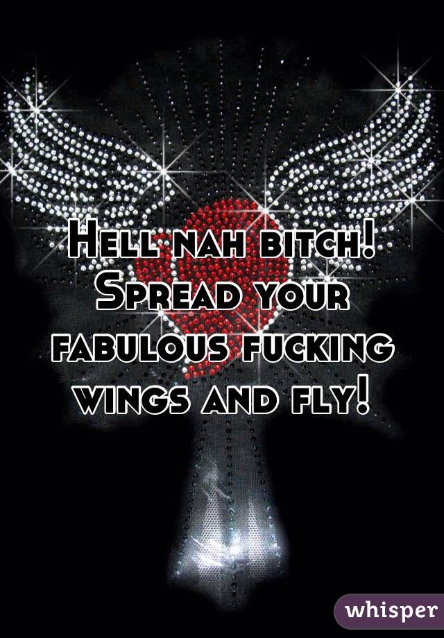 Hell nah bitch! Spread your fabulous fucking wings and fly!