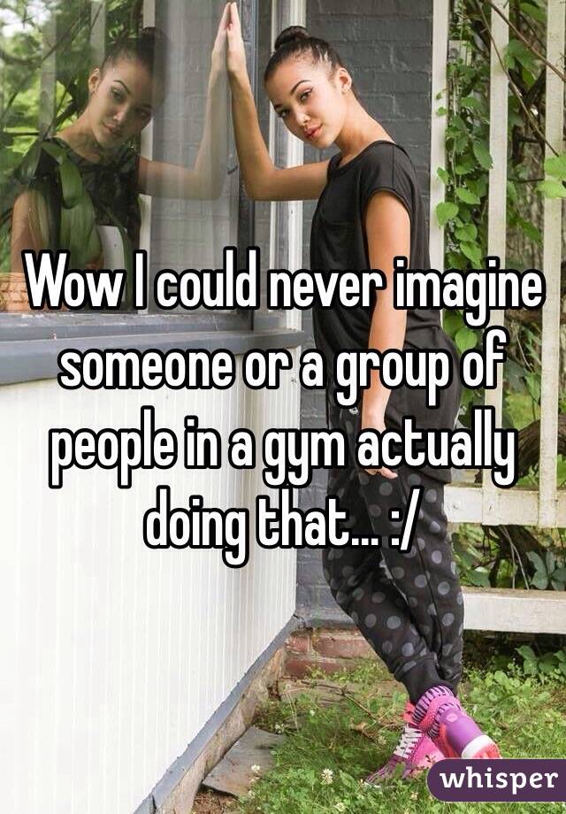 Wow I could never imagine someone or a group of people in a gym actually doing that... :/