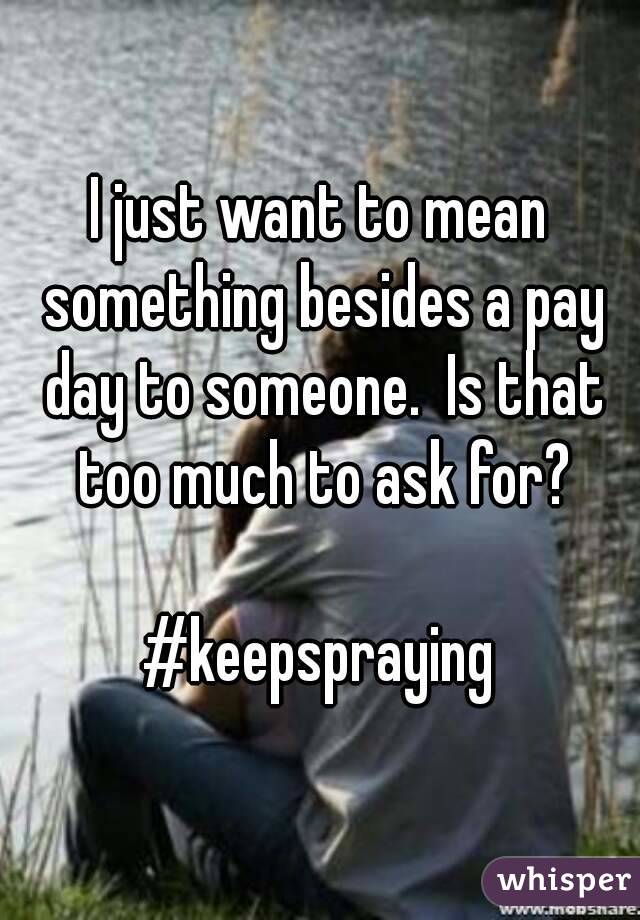 I just want to mean something besides a pay day to someone.  Is that too much to ask for?

#keepspraying