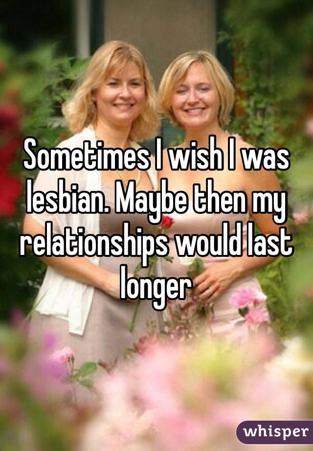 Sometimes I wish I was lesbian. Maybe then my relationships would last longer