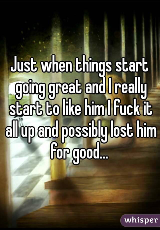 Just when things start going great and I really start to like him I fuck it all up and possibly lost him for good... 