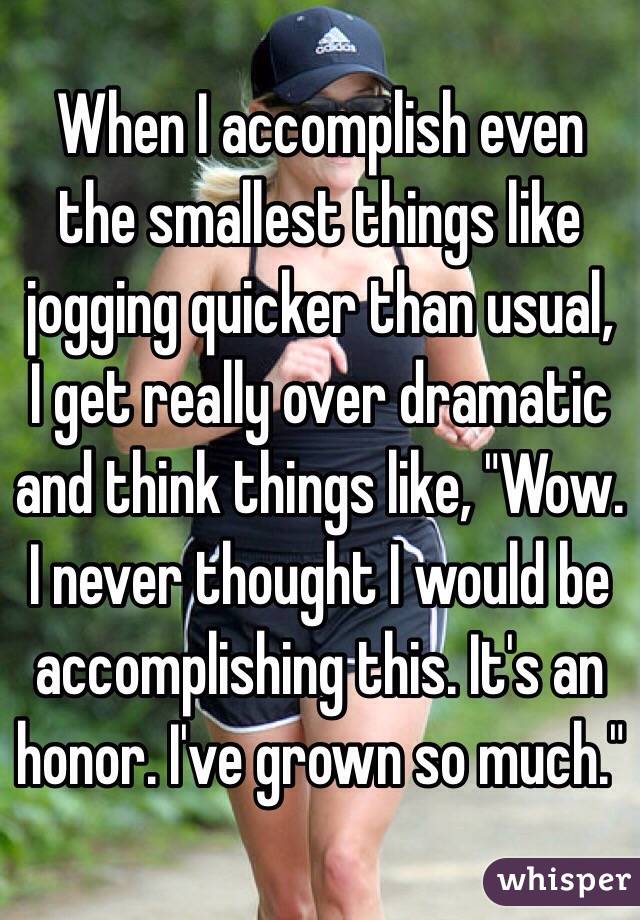 When I accomplish even the smallest things like jogging quicker than usual, I get really over dramatic and think things like, "Wow. I never thought I would be accomplishing this. It's an honor. I've grown so much."