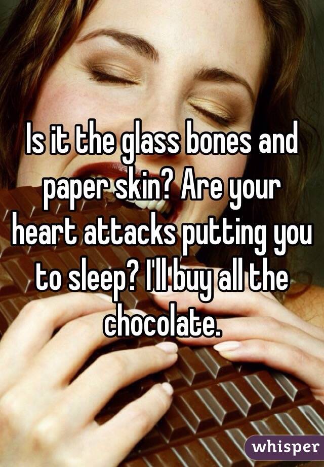 Is it the glass bones and paper skin? Are your heart attacks putting you to sleep? I'll buy all the chocolate.