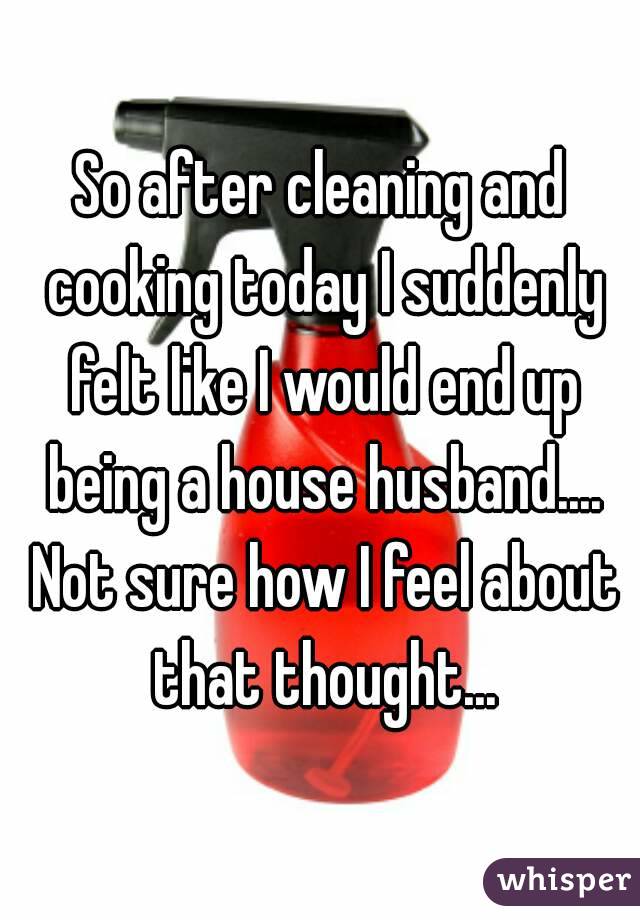 So after cleaning and cooking today I suddenly felt like I would end up being a house husband.... Not sure how I feel about that thought...