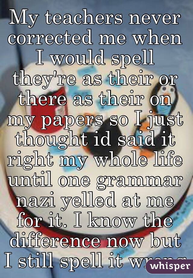 My teachers never corrected me when I would spell they're as their or there as their on my papers so I just thought id said it right my whole life until one grammar nazi yelled at me for it. I know the difference now but I still spell it wrong