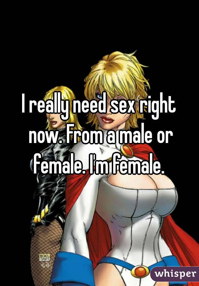I really need sex right now. From a male or female. I'm female. 