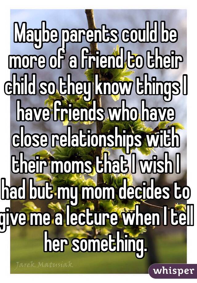 Maybe parents could be more of a friend to their child so they know things I have friends who have close relationships with their moms that I wish I had but my mom decides to give me a lecture when I tell her something. 