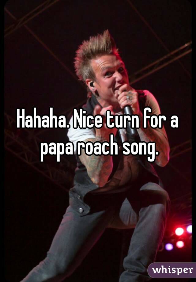Hahaha. Nice turn for a papa roach song.