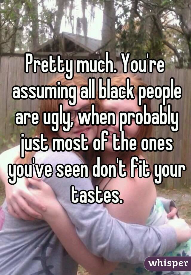 Pretty much. You're assuming all black people are ugly, when probably just most of the ones you've seen don't fit your tastes.