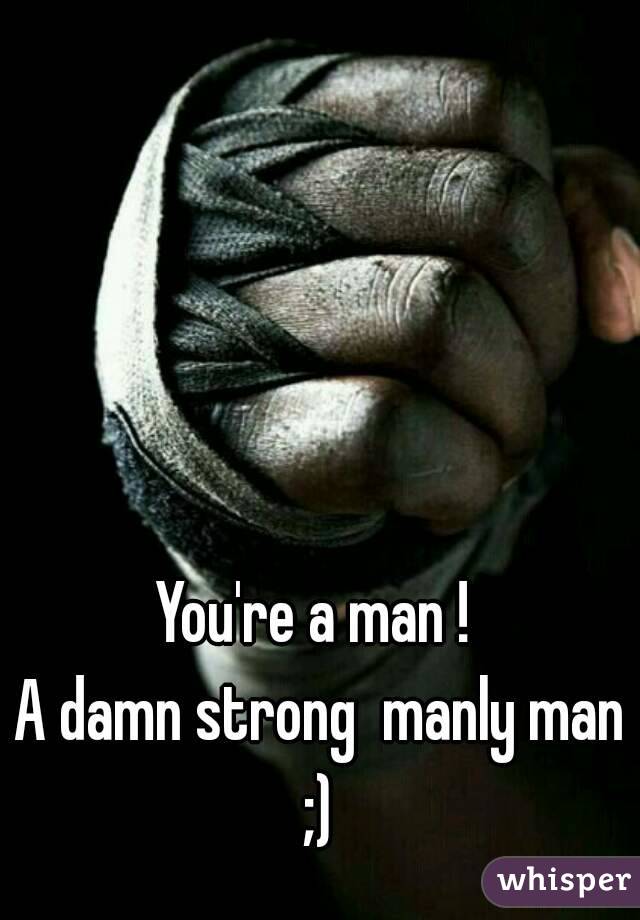 You're a man ! 
A damn strong  manly man ;) 