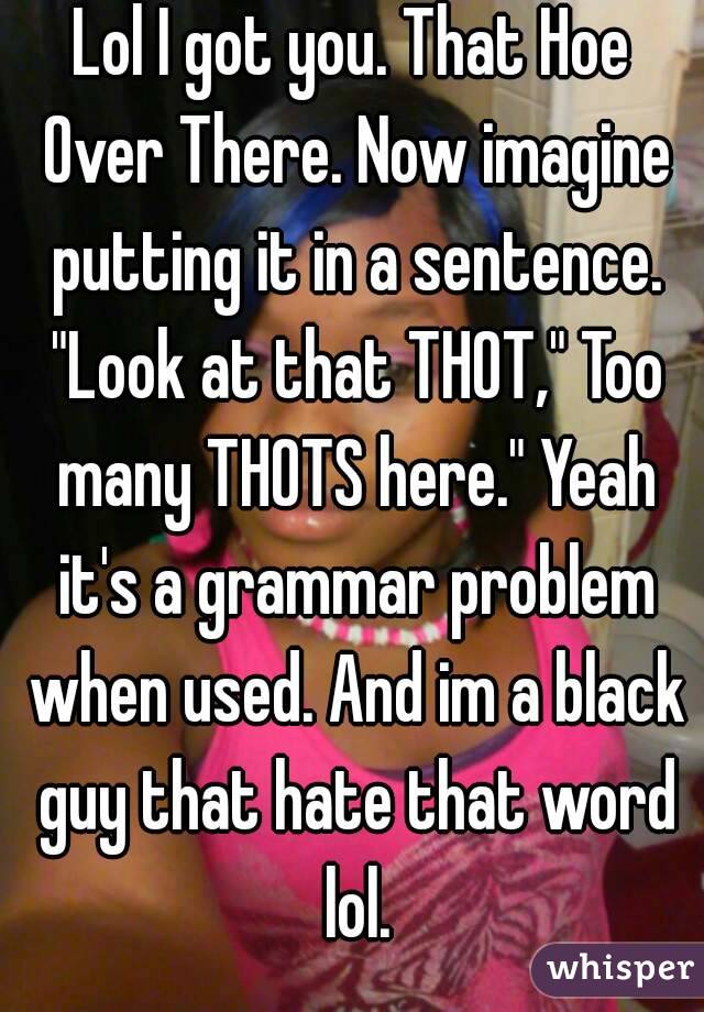 Lol I got you. That Hoe Over There. Now imagine putting it in a sentence. "Look at that THOT," Too many THOTS here." Yeah it's a grammar problem when used. And im a black guy that hate that word lol.