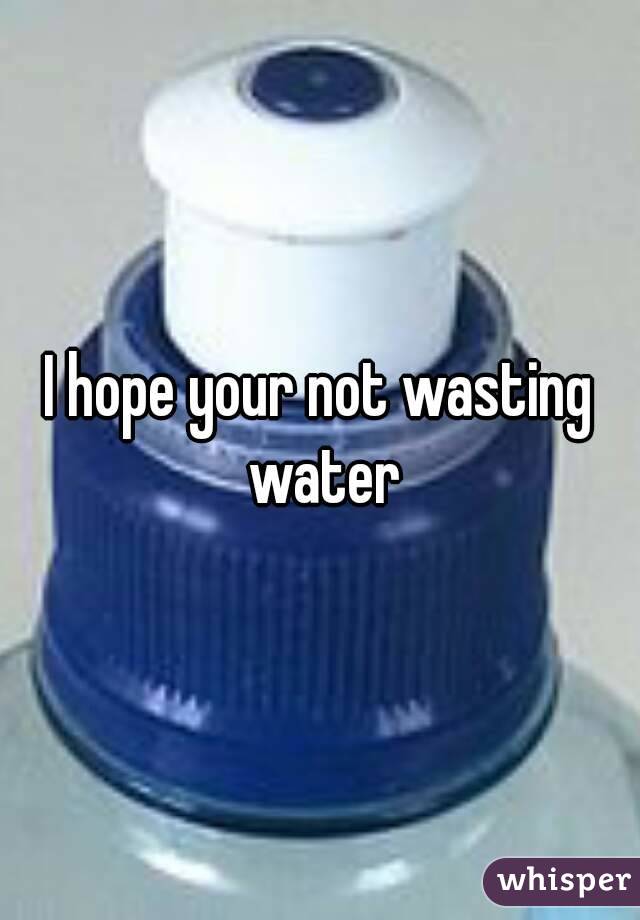 I hope your not wasting water