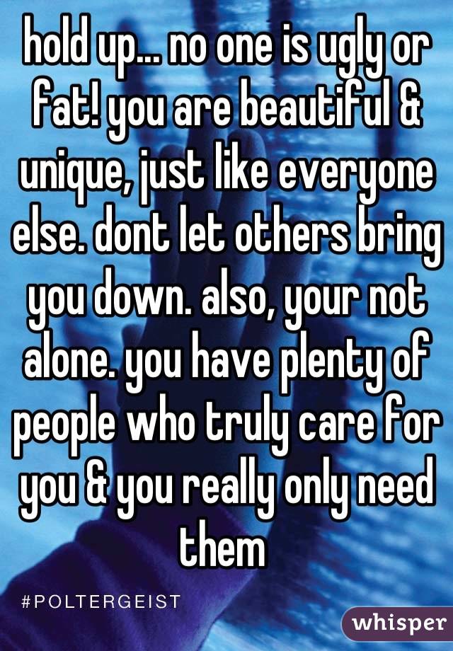 hold up... no one is ugly or fat! you are beautiful & unique, just like everyone else. dont let others bring you down. also, your not alone. you have plenty of people who truly care for you & you really only need them 
