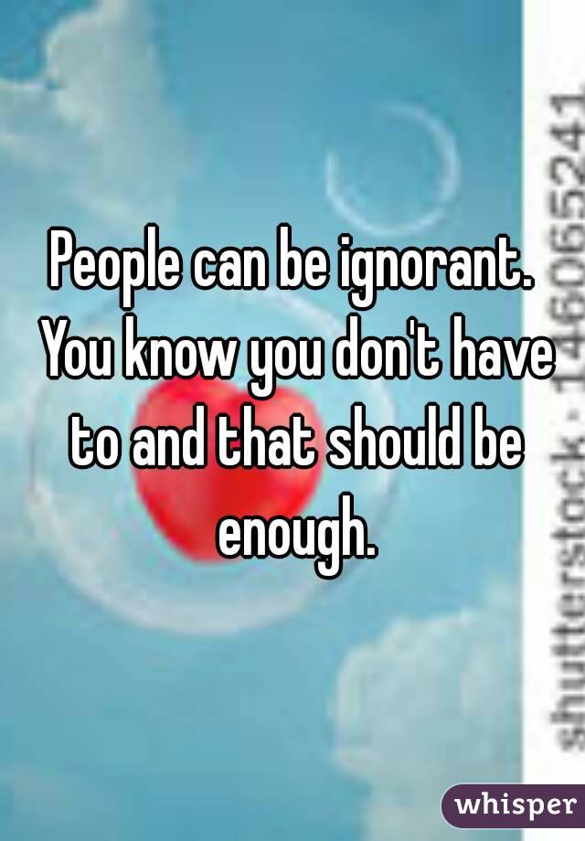 People can be ignorant. You know you don't have to and that should be enough.
