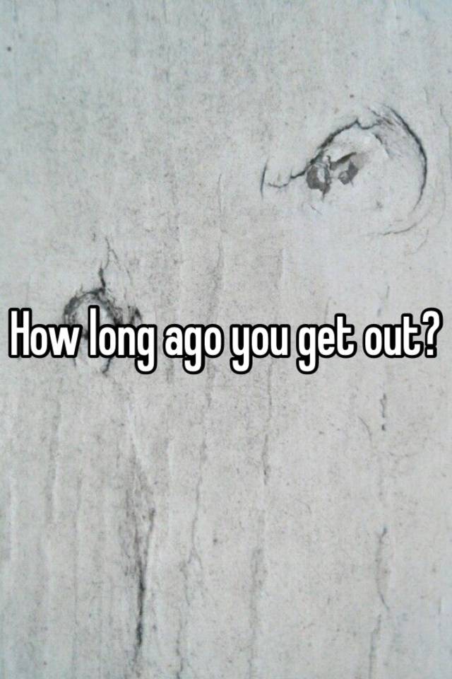 how-long-ago-you-get-out