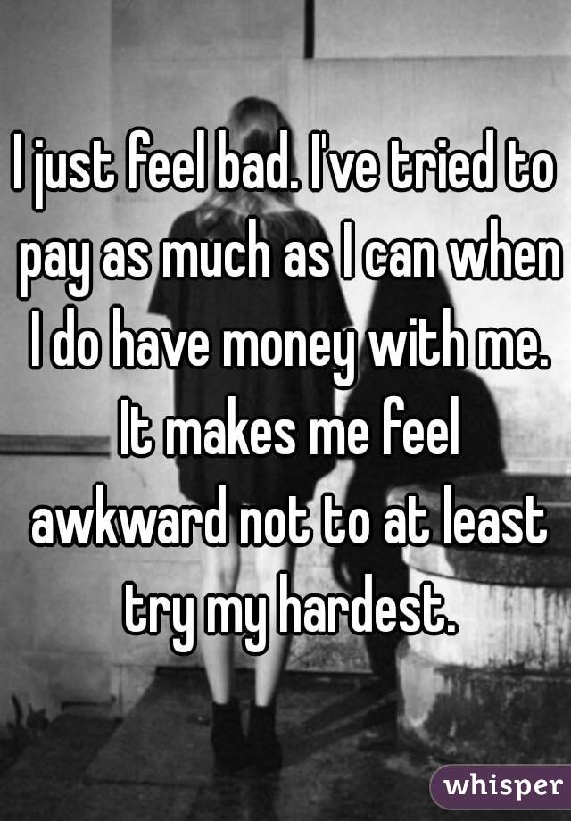 I just feel bad. I've tried to pay as much as I can when I do have money with me. It makes me feel awkward not to at least try my hardest.