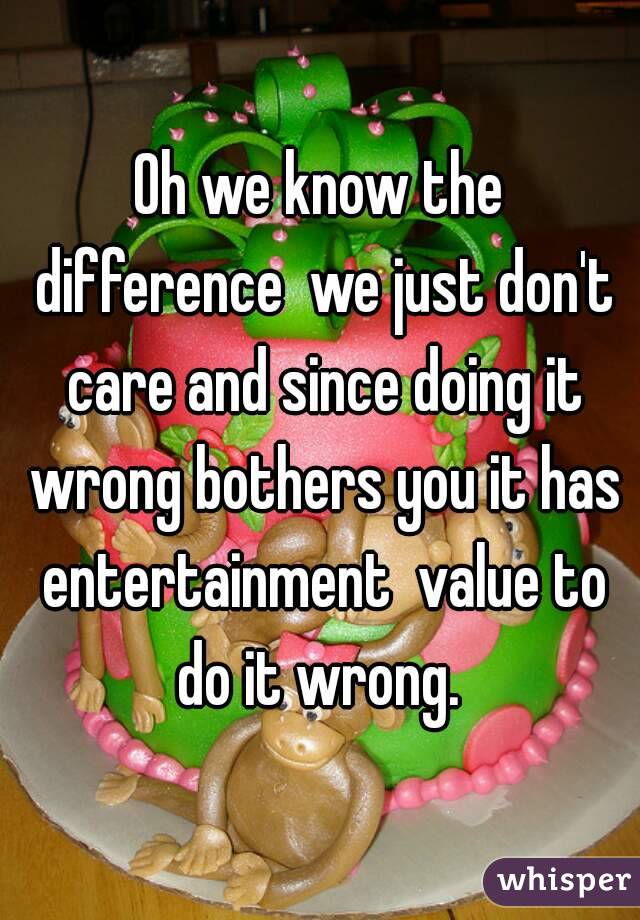 Oh we know the difference  we just don't care and since doing it wrong bothers you it has entertainment  value to do it wrong. 