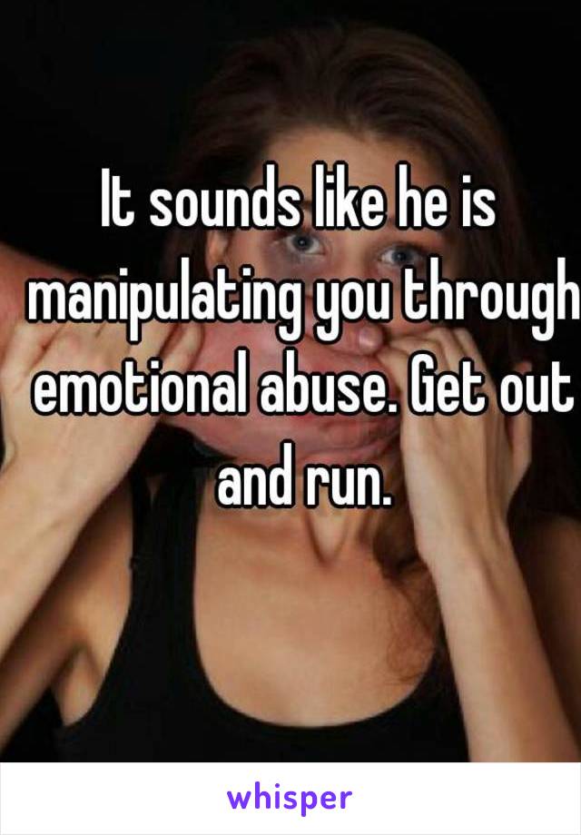 It sounds like he is manipulating you through emotional abuse. Get out and run.