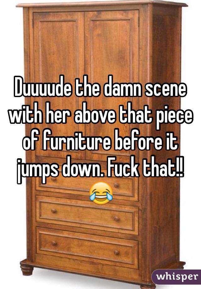 Duuuude the damn scene with her above that piece of furniture before it jumps down. Fuck that!! 😂