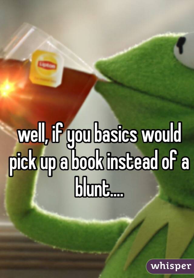 well, if you basics would pick up a book instead of a blunt.... 