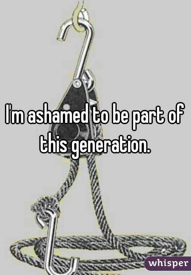 I'm ashamed to be part of this generation. 