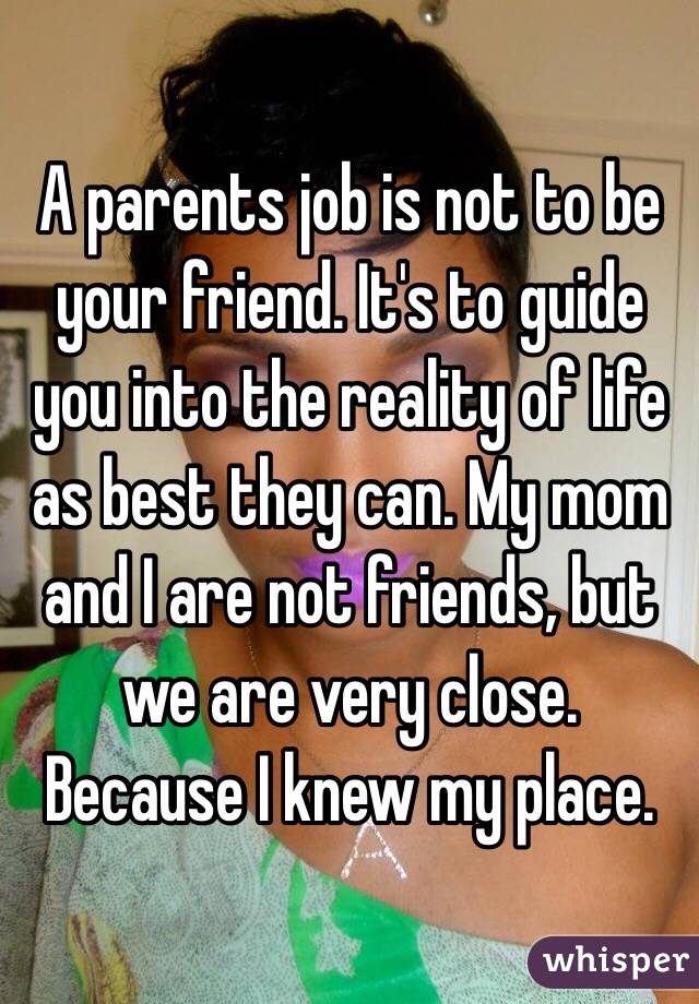 A parents job is not to be your friend. It's to guide you into the reality of life as best they can. My mom and I are not friends, but we are very close. Because I knew my place. 