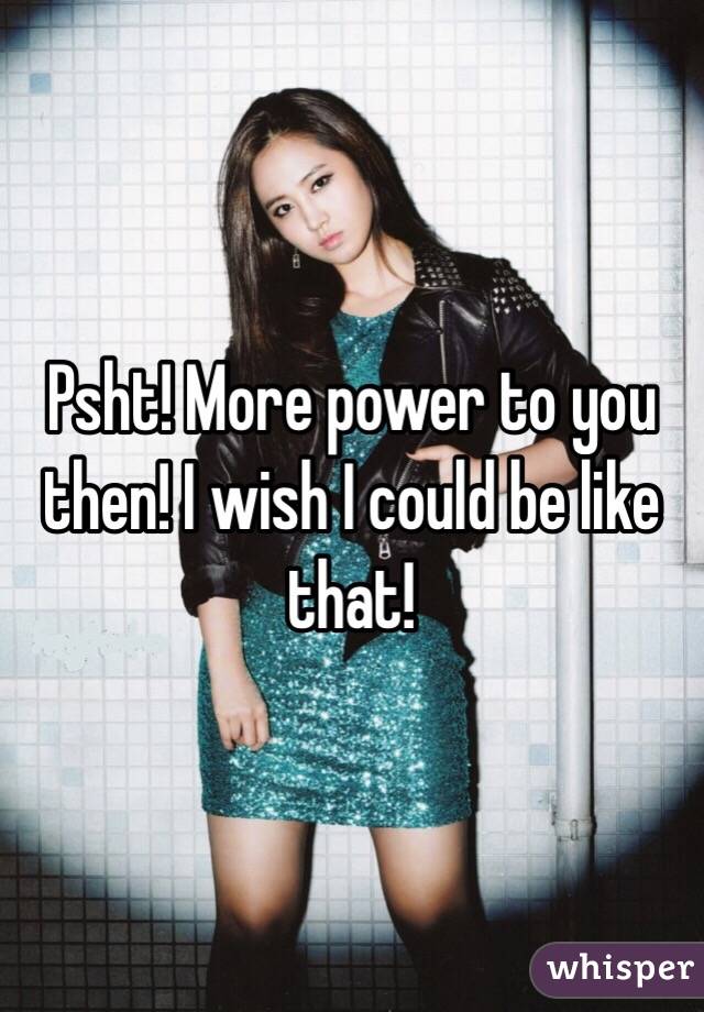 Psht! More power to you then! I wish I could be like that! 