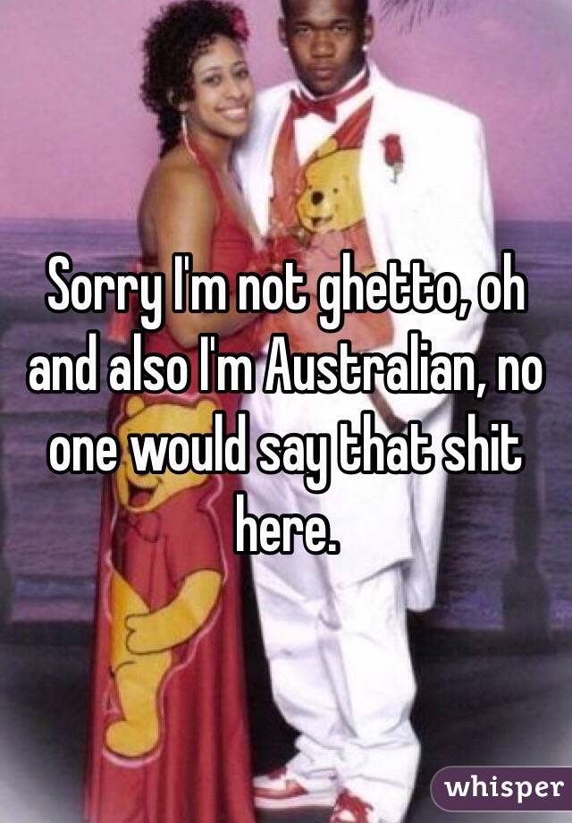 Sorry I'm not ghetto, oh and also I'm Australian, no one would say that shit here. 