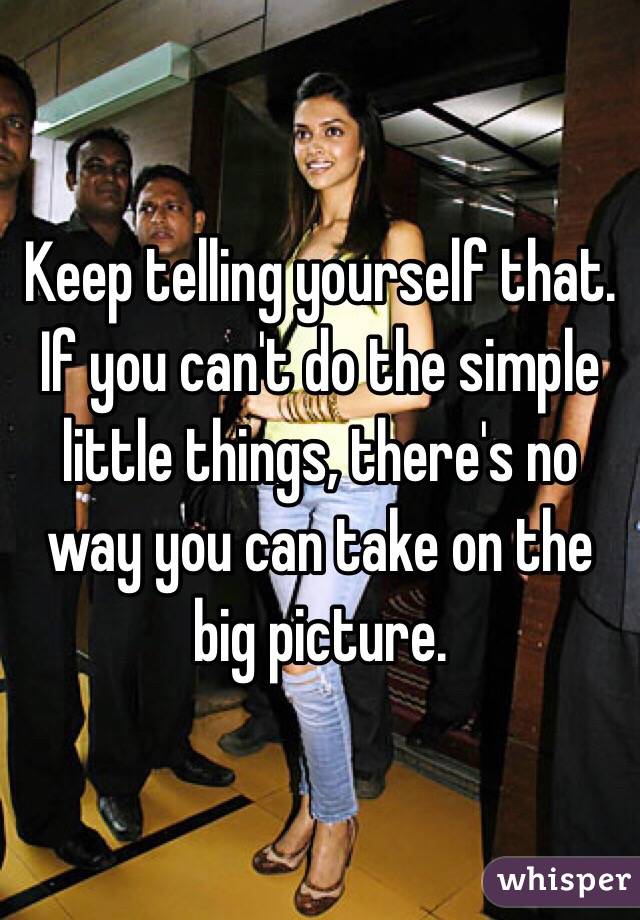 Keep telling yourself that. If you can't do the simple little things, there's no way you can take on the big picture.