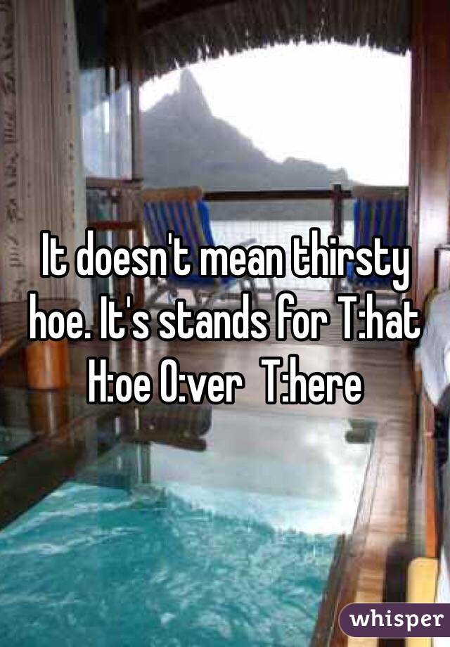 It doesn't mean thirsty hoe. It's stands for T:hat H:oe O:ver  T:here