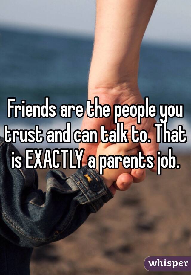 Friends are the people you trust and can talk to. That is EXACTLY a parents job. 