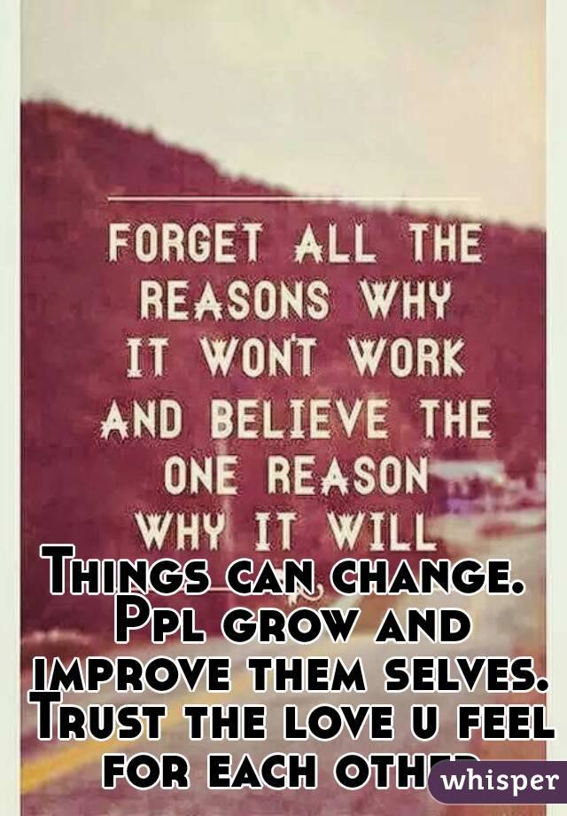 Things can change. Ppl grow and improve them selves. Trust the love u feel for each other
