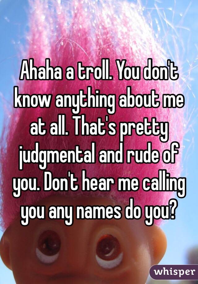 Ahaha a troll. You don't know anything about me at all. That's pretty judgmental and rude of you. Don't hear me calling you any names do you? 