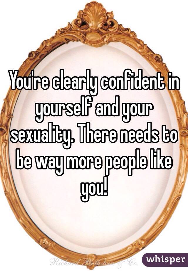 You're clearly confident in yourself and your sexuality. There needs to be way more people like you! 
