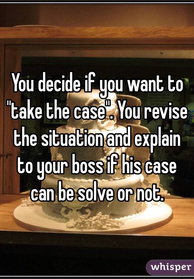 You decide if you want to "take the case". You revise the situation and explain to your boss if his case can be solve or not.