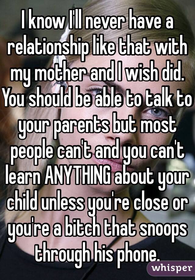 I know I'll never have a relationship like that with my mother and I wish did. You should be able to talk to your parents but most people can't and you can't learn ANYTHING about your child unless you're close or you're a bitch that snoops through his phone. 