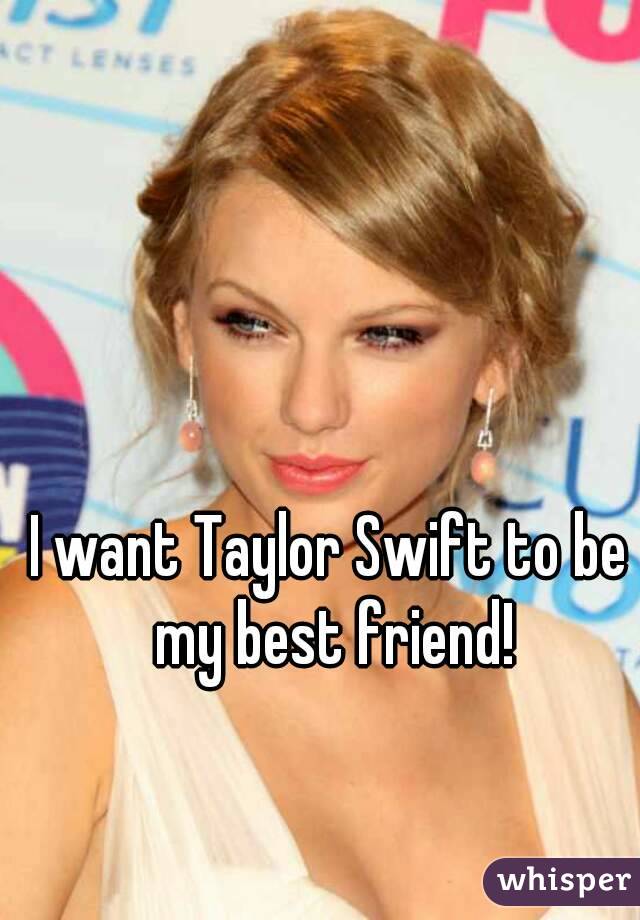 I want Taylor Swift to be my best friend!