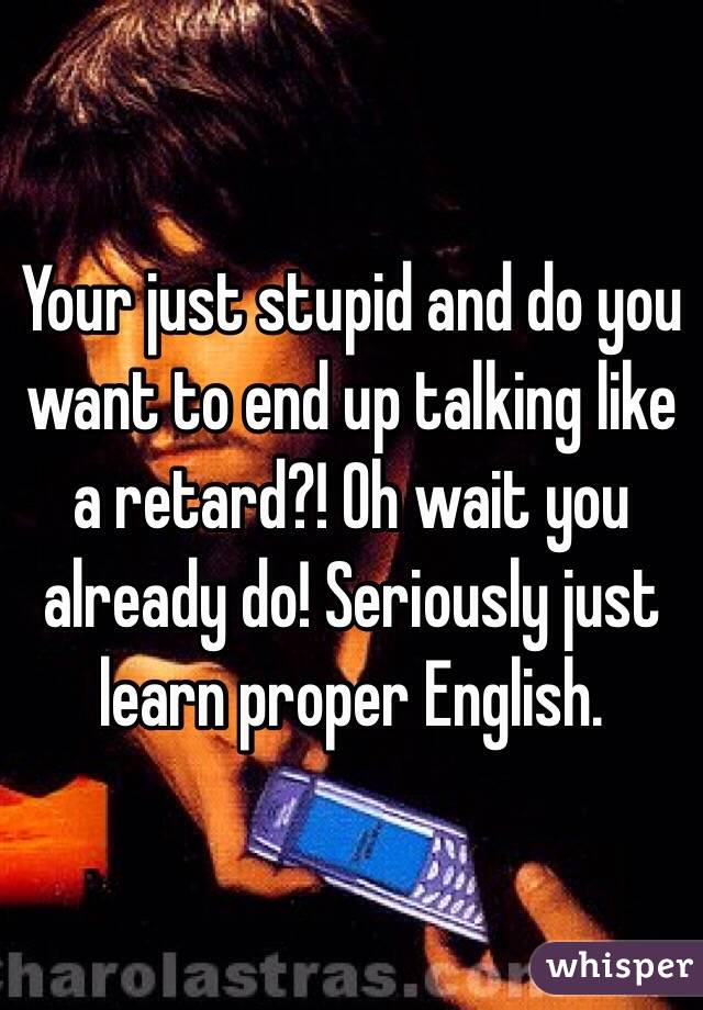 Your just stupid and do you want to end up talking like a retard?! Oh wait you already do! Seriously just learn proper English.