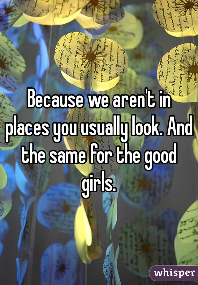 Because we aren't in places you usually look. And the same for the good girls. 