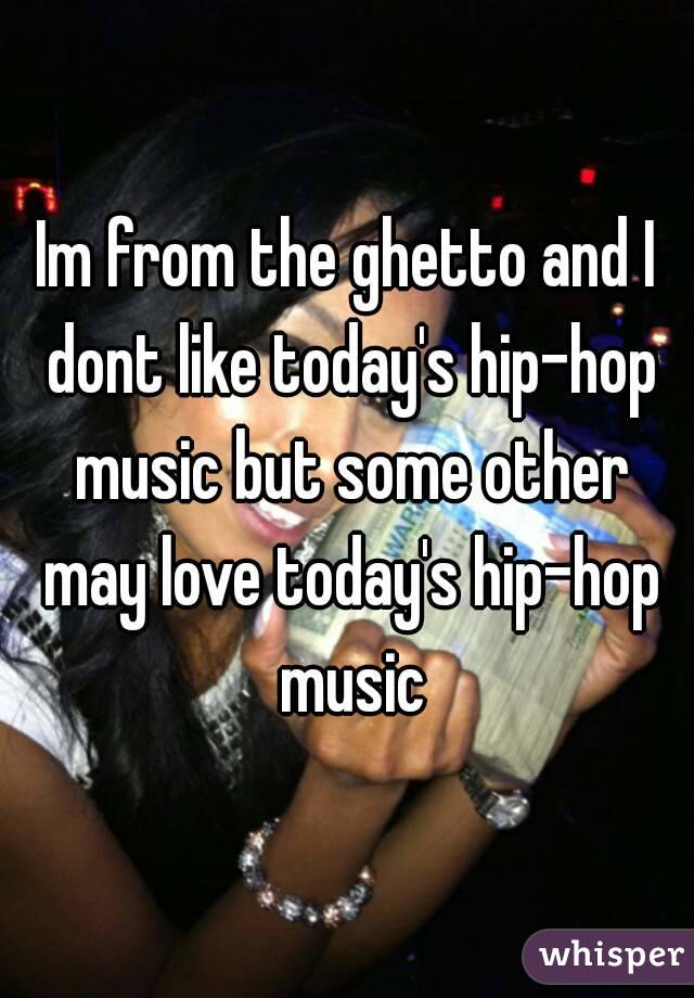 Im from the ghetto and I dont like today's hip-hop music but some other may love today's hip-hop music