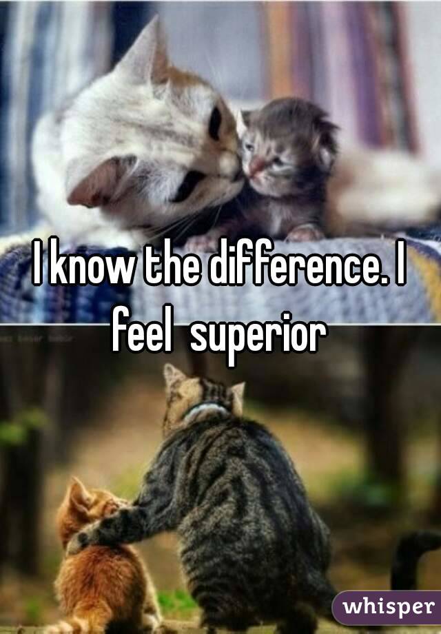 I know the difference. I feel  superior 