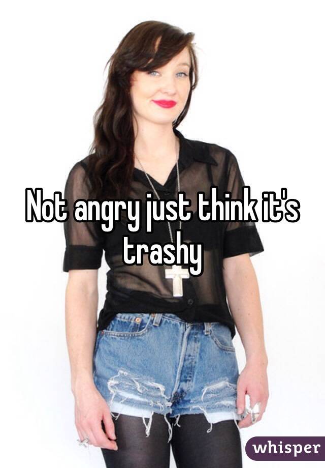 Not angry just think it's trashy 