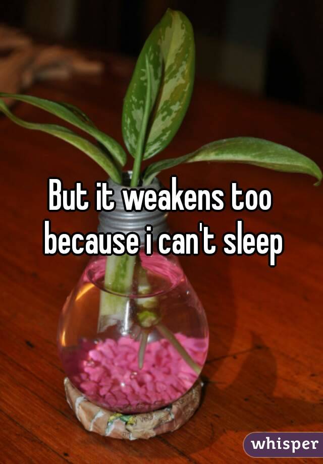 But it weakens too because i can't sleep