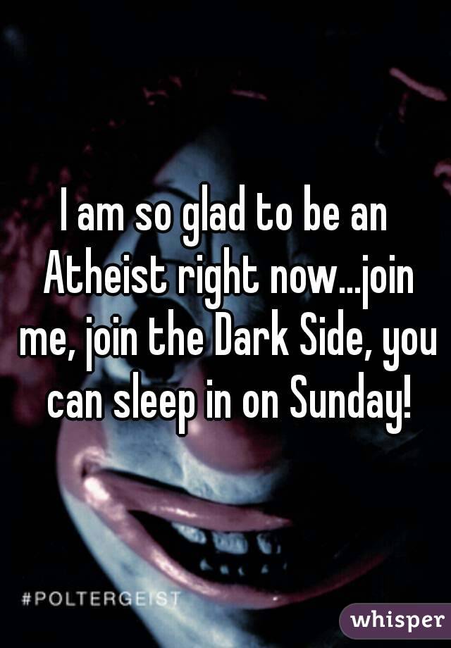 I am so glad to be an Atheist right now...join me, join the Dark Side, you can sleep in on Sunday!