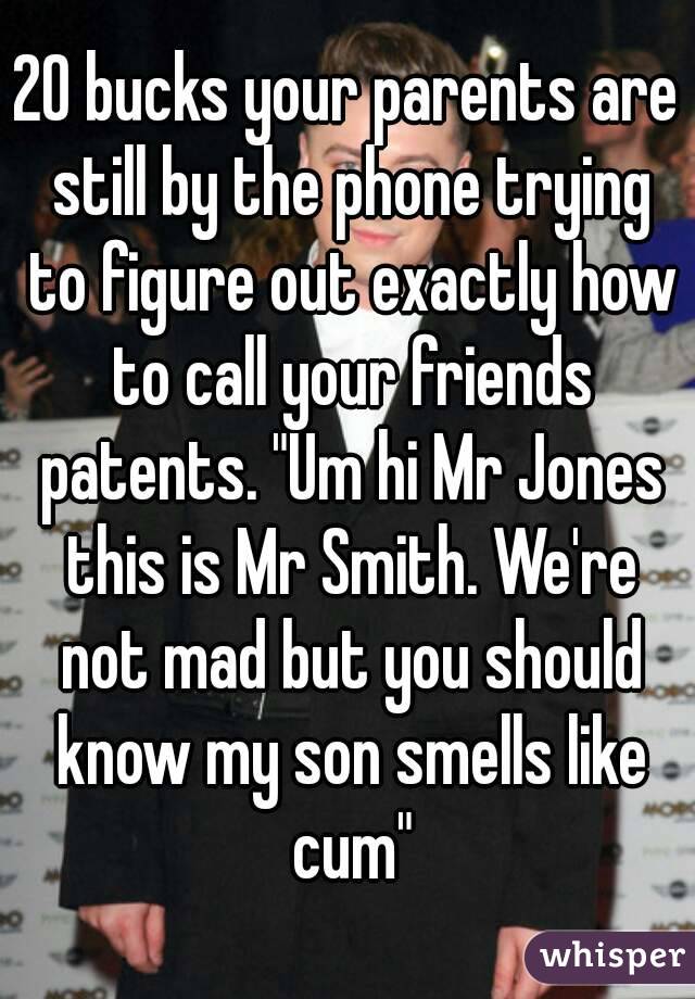 20 bucks your parents are still by the phone trying to figure out exactly how to call your friends patents. "Um hi Mr Jones this is Mr Smith. We're not mad but you should know my son smells like cum"