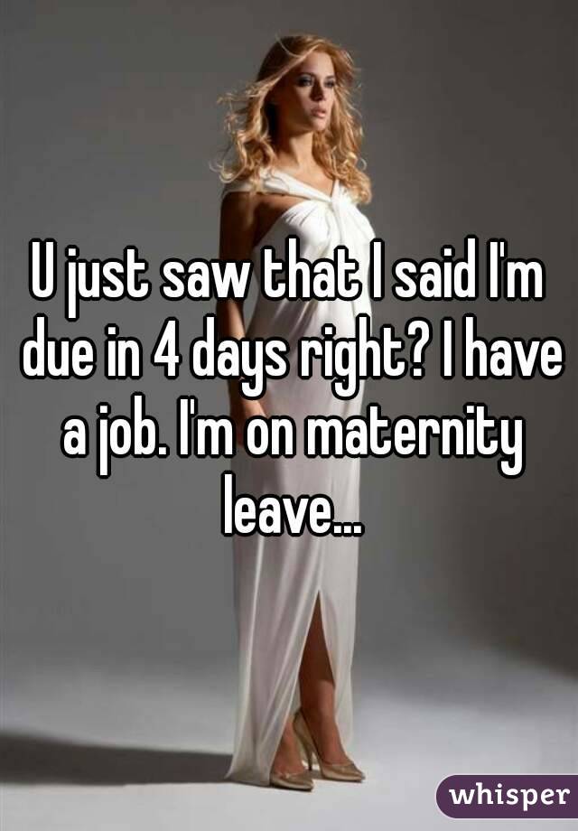 U just saw that I said I'm due in 4 days right? I have a job. I'm on maternity leave...