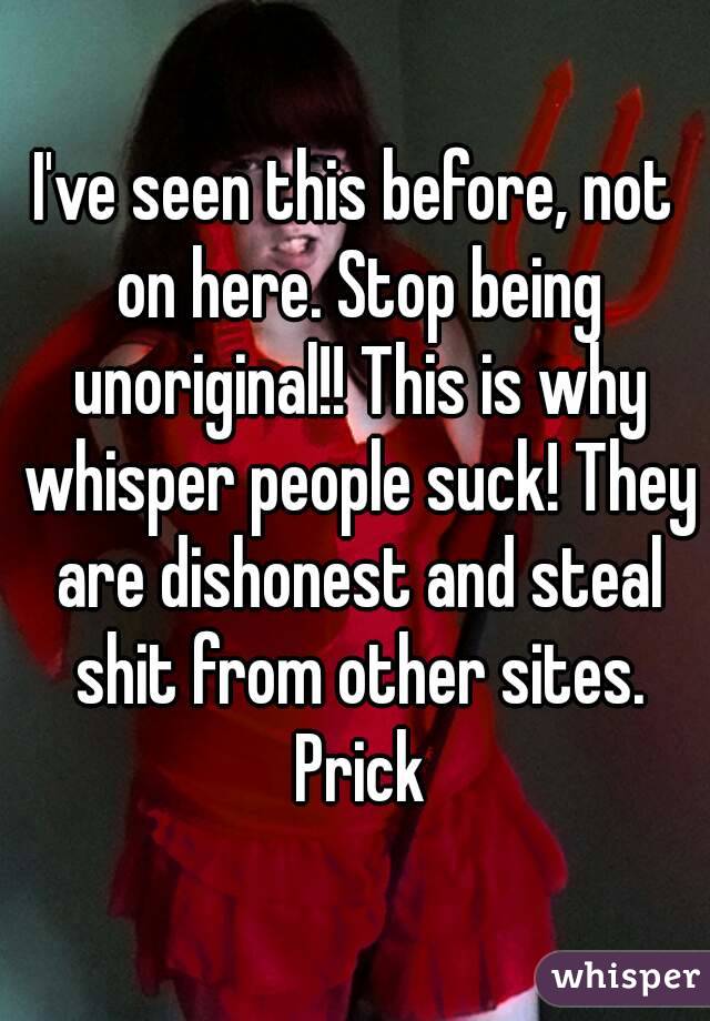 I've seen this before, not on here. Stop being unoriginal!! This is why whisper people suck! They are dishonest and steal shit from other sites. Prick