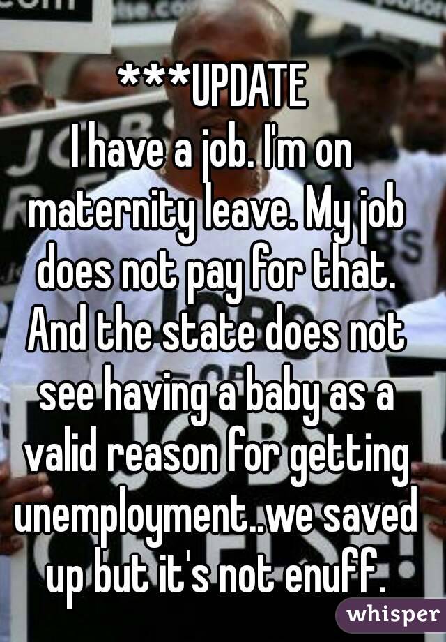 ***UPDATE
I have a job. I'm on maternity leave. My job does not pay for that. And the state does not see having a baby as a valid reason for getting unemployment..we saved up but it's not enuff.
